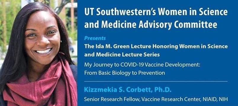 UT Southwesterns Women in Science and Medicine Advisory Committee Presents The Ida M. Green Lecture Honoring Women in Science and Medicine Lecture Series - My Journey to COVID-19 Vaccine Development: From Basic Biology to Prevention by Kizzmekia S. Corbett, Ph.D., Senior Research Fellow, Vaccine Research Center, NIAID, NIH