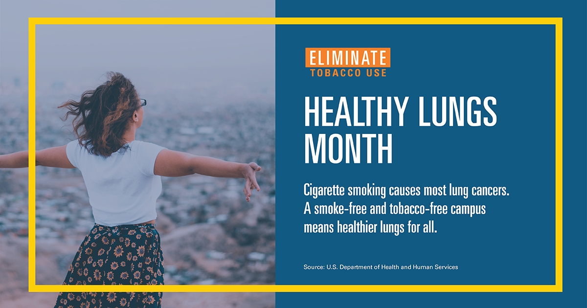 image of campaign poster with woman with arms out and text overlay stating HEALTHY LUNGS
MONTH-Cigarette smoking causes most lung cancers. A smoke-free and tobacco-free campusmeans healthier lungs for all. Source: U.S. Department of Health and Human Services